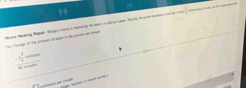 Home Heating Repair Marge's home is heated by hot water circulating in pipes. Recently, the systen developed a smal leak. It ieve  1/3  milites eary 4i mote. Lhe the compes tace a he 
the change of the amount of water in the system per minute
-1 1/5  millibters
1 mné 
rteger, fraction, or imixed number ) 
millliter(s) por minuto