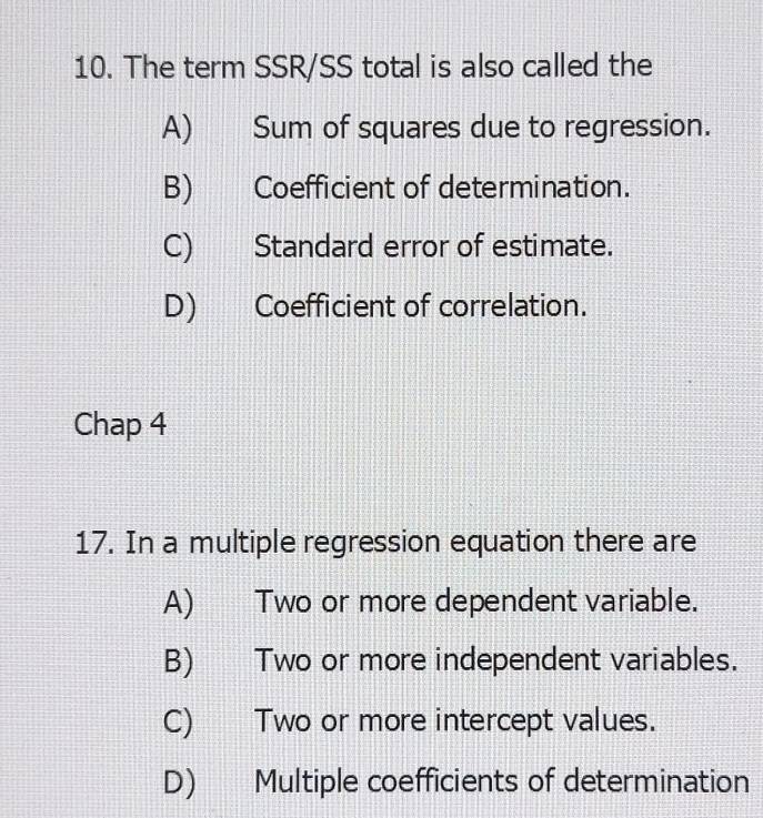 The term SSR/SS total is also called the
A) Sum of squares due to regression.
B) Coefficient of determination.
C) Standard error of estimate.
D) Coefficient of correlation.
Chap 4
17. In a multiple regression equation there are
A) Two or more dependent variable.
B) Two or more independent variables.
C) Two or more intercept values.
D) Multiple coefficients of determination