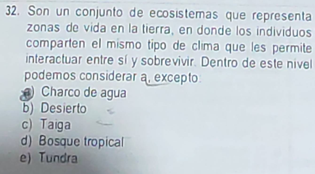 Son un conjunto de ecosistemas que representa
zonas de vida en la tierra, en donde los individuos
comparten el mismo tipo de clima que les permite
interactuar entre sí y sobrevivir. Dentro de este nivel
podemos considerar a, excepto
) Charco de agua
b) Desierto
c) Taiga
d) Bosque tropical
e) Tundra