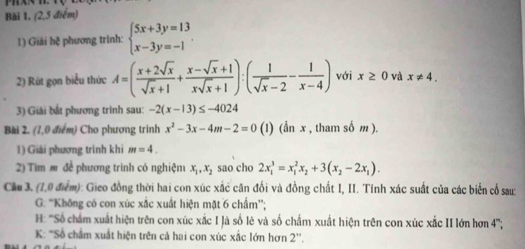 (2,5 điểm) 
1) Giải hệ phương trình: beginarrayl 5x+3y=13 x-3y=-1endarray.. 
2) Rút gọn biểu thức A=( (x+2sqrt(x))/sqrt(x)+1 + (x-sqrt(x)+1)/xsqrt(x)+1 ):( 1/sqrt(x)-2 - 1/x-4 ) với x≥ 0 và x!= 4. 
3) Giải bắt phương trình sau: -2(x-13)≤ -4024
Bài 2. (1,0 điểm) Cho phương trình x^2-3x-4m-2=0 (1) (ần x , tham số m ). 
1) Giải phương trình khi m=4. 
2) Tìm # để phương trình có nghiệm x_1, x_2 sao cho 2x_1^(3=x_1^2x_2)+3(x_2-2x_1). 
Cầu 3. (1.0 điểm): Gieo đồng thời hai con xúc xắc cân đối và đồng chất I, II. Tính xác suất của các biến cố sau: 
G: “Không có con xúc xắc xuất hiện mặt 6 chấm”; 
H: 'Số chẩm xuất hiện trên con xúc xắc I Jà số lẻ và số chấm xuất hiện trên con xúc xắc II lớn hơn 4 ''; 
K: “Số chẩm xuất hiện trên cả hai con xúc xắc lớn hơn 2 ”.