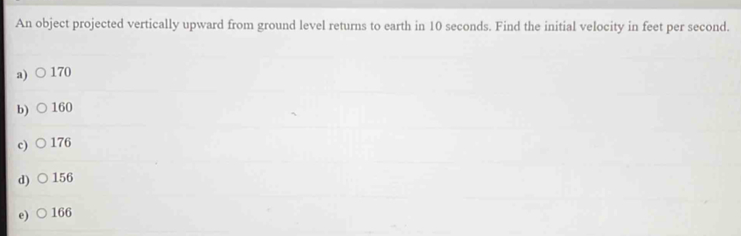 An object projected vertically upward from ground level returns to earth in 10 seconds. Find the initial velocity in feet per second.
a) 170
b) 160
c) 176
d) 156
e) 166