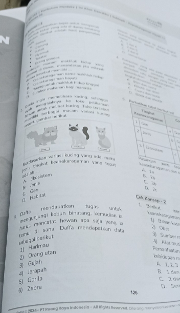 férón atatán fasd r pirat

a plctan waro ata d caton pstat 
Caung
, 

makhiuk hiduo ying 
dentongal Mac ang Long gondos
o s a 
sasd di daras, eenandalcan pci vitagad
g o terebut anenuts .
a a 
* Keanėkaratāman nama mashtuk edg
A panekaragaman hayan
M
C rasng urtuk makhluk hdog tge D.
G. Sember makanan Bagí manusia C Lgaca 
ayah mengajaknya ke toke pethara
2 B aela ingin memelhara kucing , emi g o 
deperti gambar berikut m an untuk melihat kycing. Toko tryseno
muesliki berbagai matam varasi kucn 
6
It= d
, ”
Berdasarkan variasi kucing yang ada, maka
jeis singkat keanekaragaman yang tepatn c
sdalah ....
B. Jenis A. Ekosistem
B. 2b
C. 3b
D. Habitat C. Gen
D. 2c
Cek Konsep - 2 1. Berikut
mendapatkan tugas untuk
3. Daffa
mengunjungi kebun binatang. kemudian i
keanekaragaman 1) Bahan kosn
harus mencatat hewan apa saja yang i
2) Obat
sebagai berikut temui di sana. Daffa mendapatkan data
3) Sumber m
4) Alat mus
1) Harimau
Pemanfaatan
3) Gajah 2) Orang utan
kehidupan m
A. 1, 2.3
5) Gorila 4) Jerapah
B. 1 dan
C. 2 da
6) Zebra
D. Sen
126
ht © 2024 - PT Ruang Raya Indonesia - All Rights Reserved. Olarang menyebanuaskan d