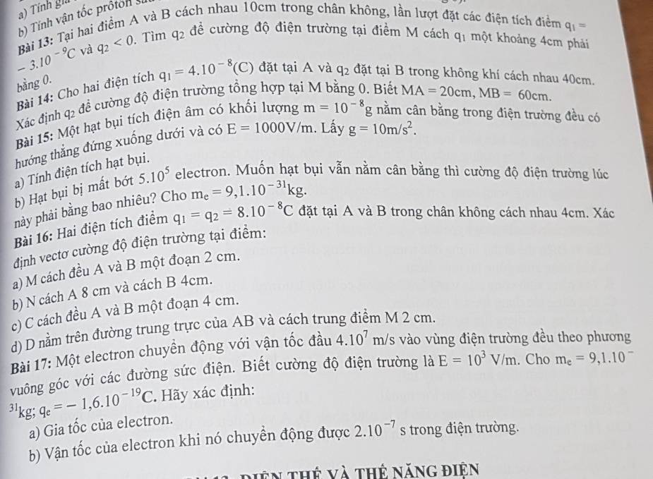 Tính gia
b) Tính vận tốc prôton si
-3.10^(-9)C Bài 13: Tại hai điểm A và B nách nhau 10cm trong chân không, lần lượt đặt các điện tích điểm q_1=
và q_2<0</tex> .Tìm q_2 đề cường độ điện trường tại điểm M cách q_1 một khoảng 4cm phải
bằng 0.
Bài 14: Cho hai điện tích q_1=4.10^(-8)(C) đặt tại A và q_2 đặt tại B trong không khí cách nhau 40cm.
để cường độ điện trường tổng hợp tại M bằng 0. Biết MA=20cm,MB=60cm.
Xác định q_2
Bài 15: Một hạt bụi tích điện âm có
. Lấy g=10m/s^2.
thướng thẳng đứng xuống dưới và có E=1000V/m m=10^(-8)g nằm cân bằng trong điện trường đều có
a) Tính điện tích hạt bụi.
b) Hạt bụi bị mất bớt 5.10^5 electron. Muốn hạt bụi vẫn nằm cân bằng thì cường độ điện trường lúc
phày phải bằng bao nhiêu? Cho m_e=9,1.10^(-31)kg.
Bài 16: Hai điện tích điểm q_1=q_2=8.10^(-8)C đặt tại A và B trong chân không cách nhau 4cm. Xác
định vectơ cường độ điện trường tại điểm:
a) M cách đều A và B một đoạn 2 cm.
b) N cách A 8 cm và cách B 4cm.
c) C cách đều A và B một đoạn 4 cm.
d) D nằm trên đường trung trực của AB và cách trung điểm M 2 cm.
Bài 17: Một electron chuyền động với vận tốc đầu 4.10^7m/ s vào vùng điện trường đều theo phương
vuông góc với các đường sức điện. Biết cường độ điện trường là E=10^3V/m. Cho m_e=9,1.10^-
31 kg;q_e=-1,6.10^(-19)C. Hãy xác định:
a) Gia tốc của electron.
b) Vận tốc của electron khi nó chuyền động được 2.10^(-7) s trong điện trường.
diên thế và thế năng điện