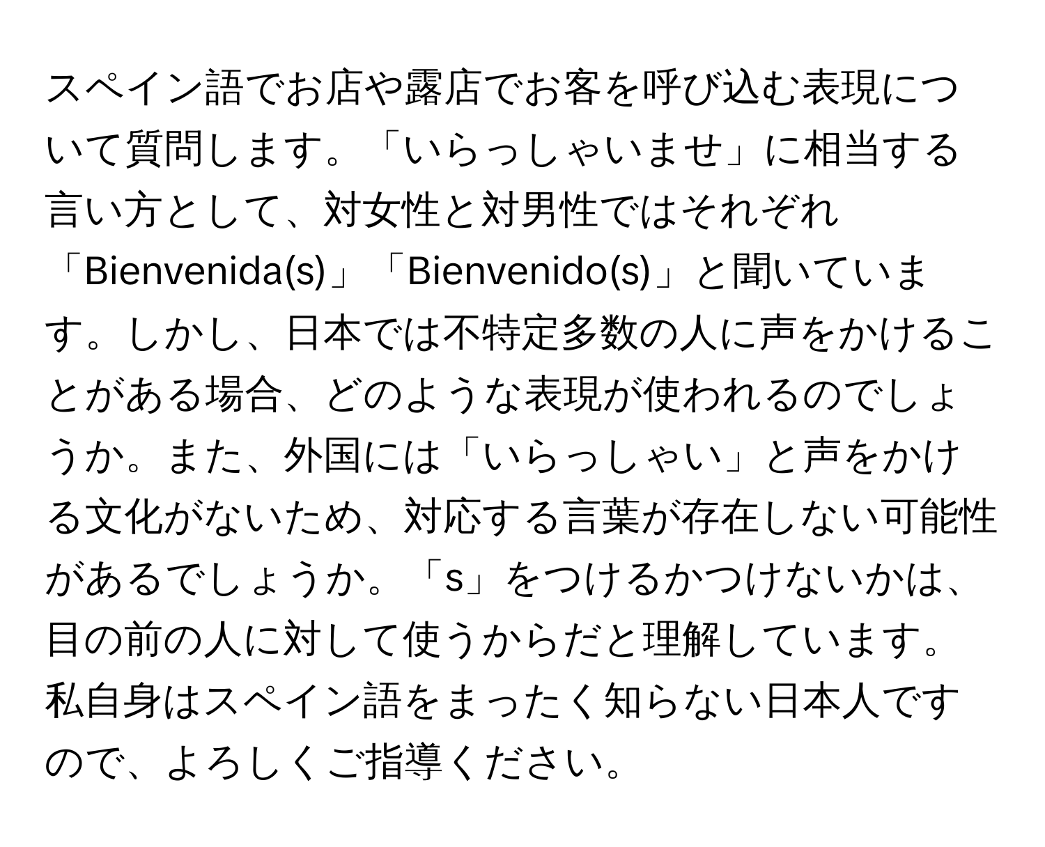 スペイン語でお店や露店でお客を呼び込む表現について質問します。「いらっしゃいませ」に相当する言い方として、対女性と対男性ではそれぞれ「Bienvenida(s)」「Bienvenido(s)」と聞いています。しかし、日本では不特定多数の人に声をかけることがある場合、どのような表現が使われるのでしょうか。また、外国には「いらっしゃい」と声をかける文化がないため、対応する言葉が存在しない可能性があるでしょうか。「s」をつけるかつけないかは、目の前の人に対して使うからだと理解しています。私自身はスペイン語をまったく知らない日本人ですので、よろしくご指導ください。