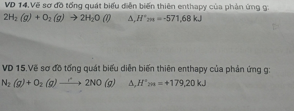 VD 14.Vẽ sơ đồ tổng quát biểu diễn biến thiên enthapy của phản ứng g:
2H_2(g)+O_2(g)to 2H_2O (l) △ _rH°_298=-571,68kJ
VD 15.Vẽ sơ đồ tổng quát biểu diễn biến thiên enthapy của phản ứng g: 
N_2(g)+O_2(g)to 2N°2NO(g) △ _rH°_298=+179,20kJ