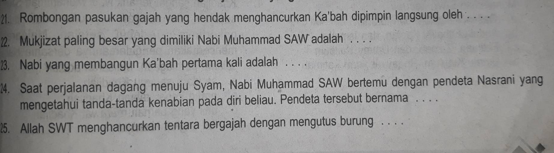 Rombongan pasukan gajah yang hendak menghancurkan Ka'bah dipimpin langsung oleh . . . . 
22. Mukjizat paling besar yang dimiliki Nabi Muhammad SAW adalah . . . . 
23. Nabi yang membangun Ka'bah pertama kali adalah . . . . 
24. Saat perjalanan dagang menuju Syam, Nabi Muhammad SAW bertemu dengan pendeta Nasrani yang 
mengetahui tanda-tanda kenabian pada diri beliau. Pendeta tersebut bernama . . . . 
25. Allah SWT menghancurkan tentara bergajah dengan mengutus burung . . . .