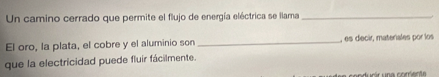 Un camino cerrado que permite el flujo de energía eléctrica se llama_ 
El oro, la plata, el cobre y el aluminio son _, es decir, materiales por los 
que la electricidad puede fluir fácilmente.