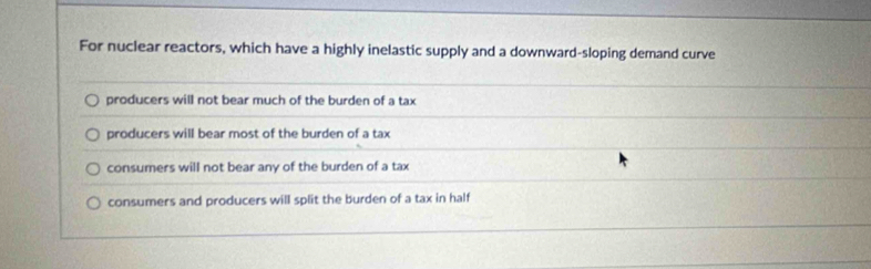 For nuclear reactors, which have a highly inelastic supply and a downward-sloping demand curve
producers will not bear much of the burden of a tax
producers will bear most of the burden of a tax
consumers will not bear any of the burden of a tax
consumers and producers will split the burden of a tax in half