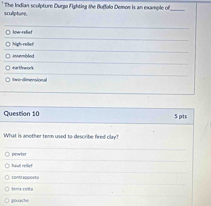 The Indian sculpture Durga Fighting the Buffalo Demon is an example of_
sculpture.
low-relief
high-relief
assembled
earthwork
two-dimensional
Question 10 5 pts
What is another term used to describe fred clay?
pewter
haut relief
contrapposto
terra cotta
gouache