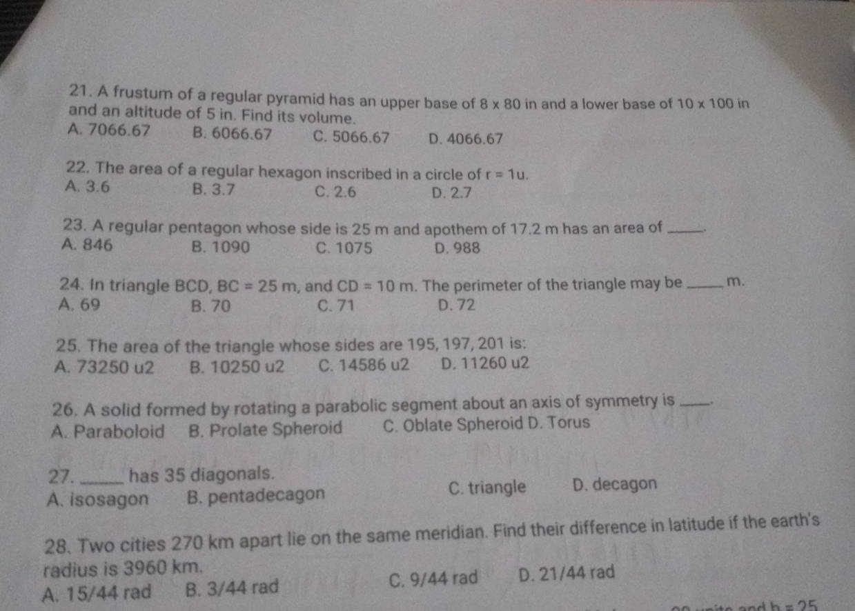 A frustum of a regular pyramid has an upper base of 8* 80in and a lower base of 10* 100ir
and an altitude of 5 in. Find its volume.
A. 7066.67 B. 6066.67 C. 5066.67 D. 4066.67
22. The area of a regular hexagon inscribed in a circle of r=1u.
A. 3.6 B. 3.7 C. 2.6 D. 2.7
23. A regular pentagon whose side is 25 m and apothem of 17.2 m has an area of _,
A. 846 B. 1090 C. 1075 D. 988
24. In triangle BCD, BC=25m , and CD=10m. The perimeter of the triangle may be _m.
A. 69 B. 70 C. 71 D. 72
25. The area of the triangle whose sides are 195, 197, 201 is:
A. 73250 u2 B. 10250 u2 C. 14586 u2 D. 11260 u2
26. A solid formed by rotating a parabolic segment about an axis of symmetry is __.
A. Paraboloid B. Prolate Spheroid C. Oblate Spheroid D. Torus
27. _has 35 diagonals.
A. isosagon B. pentadecagon C. triangle D. decagon
28. Two cities 270 km apart lie on the same meridian. Find their difference in latitude if the earth's
radius is 3960 km.
A. 15/44 rad B. 3/44 rad C. 9/44 rad D. 21/44 rad
h=25