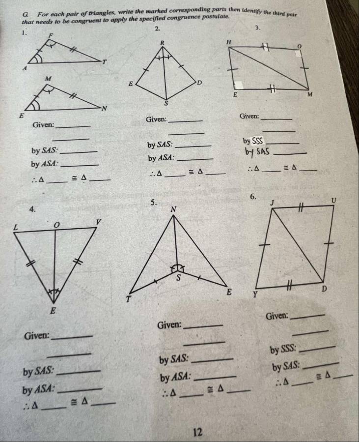 For each pair of triangles, write the marked corresponding parts then identify the third poir
that needs to be congruent to apply the specified congruence postulate.
2.
3.
Given:_
Given:_
Given:_
_
_
_
by SAS: by SAS: _by SSS_
by ASA:_ _by ASA:_ bY SAS_
∴△ ≌ △ ∴△
∴Δ_ ≌ △ ____ ≌ △ _
4.
Given:_
_
Given:_ Given:_
_
by SAS: by SAS:_ by SSS:
_
by ASA:__ by ASA:_ _by SAS:
∴Δ ≌ △ ∴A ≌ △ _
∴△ _ ≌ △ _
12