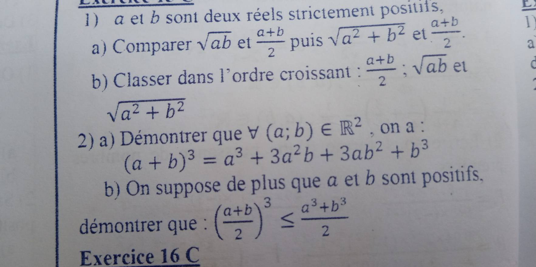 a et b sont deux réels strictement positifs, 
L 
a) Comparer sqrt(ab) et  (a+b)/2  puis sqrt(a^2+b^2) et  (a+b)/2 . 
1 
a 
b) Classer dans l’ordre croissant :  (a+b)/2 ; sqrt(ab) et C
sqrt(a^2+b^2)
2) a) Démontrer que forall (a;b)∈ R^2 , on a :
(a+b)^3=a^3+3a^2b+3ab^2+b^3
b) On suppose de plus que a et b sont positifs. 
déémontrer que : ( (a+b)/2 )^3≤  (a^3+b^3)/2 
Exercice 16 C