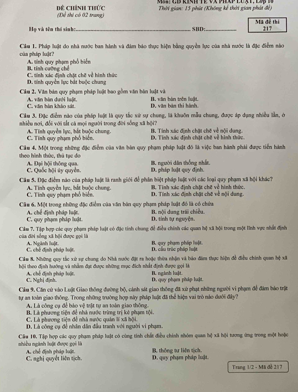 Môn: GD KINH TE VA PHAP LUạT, Lớp 10
Đề ChínH tHức  Thời gian: 15 phút (Không kể thời gian phát đề)
(Đề thi có 02 trang)
Mã đề thi
Họ và tên thí sinh:_ SBD:_ 217
Câu 1. Pháp luật do nhà nước ban hành và đảm bảo thực hiện bằng quyền lực của nhà nước là đặc điểm nào
của pháp luật?
A. tính quy phạm phổ biến
B. tính cưỡng chế
C. tính xác định chặt chế về hình thức
D. tính quyền lực bắt buộc chung
Câu 2. Văn bản quy phạm pháp luật bao gồm văn bản luật và
A. văn bản dưới luật. B. văn bản trên luật.
C. văn bản khảo sát. D. văn bản thi hành.
Câu 3. Đặc điểm nào của pháp luật là quy tắc xử sự chung, là khuôn mẫu chung, được áp dụng nhiều lần, ở
nhiều nơi, đối với tất cả mọi người trong đời sống xã hội?
A. Tính quyền lực, bắt buộc chung. B. Tính xác định chặt chẽ về nội dung.
C. Tính quy phạm phổ biến. D. Tính xác định chặt chẽ về hình thức.
Câu 4. Một trong những đặc điểm của văn bản quy phạm pháp luật đó là việc ban hành phải được tiến hành
theo hình thức, thủ tục do
A. Đại hội thông qua. B. người dân thống nhất.
C. Quốc hội ủy quyền. D. pháp luật quy định.
Câu 5. Đặc điểm nào của pháp luật là ranh giới để phân biệt pháp luật với các loại quy phạm xã hội khác?
A. Tính quyền lực, bắt buộc chung. B. Tính xác định chặt chẽ về hình thức.
C. Tính quy phạm phổ biến. D. Tính xác định chặt chẽ về nội dung.
Câu 6. Một trong những đặc điểm của văn bản quy phạm pháp luật đó là có chứa
A. chế định pháp luật. B. nội dung trái chiều.
C. quy phạm pháp luật. D. tính tự nguyện.
Câu 7. Tập hợp các quy phạm pháp luật có đặc tính chung để điều chinh các quan hệ xã hội trong một lĩnh vực nhất định
của đời sống xã hội được gọi là
A. Ngành luật. B. quy phạm pháp luật.
C. chế định pháp luật. D. cầu trúc pháp luật
Câu 8. Những quy tắc xử sự chung do Nhà nước đặt ra hoặc thừa nhận và bảo đảm thực hiện đề điều chỉnh quan hệ xã
thội theo định hướng và nhằm đạt được những mục đích nhất định được gọi là
A. chế định pháp luật. B. ngành luật.
C. Nghị định. D. quy phạm pháp luật.
Câu 9. Căn cứ vào Luật Giao thông đường bộ, cảnh sát giao thông đã xử phạt những người vi phạm để đảm bảo trật
tự an toàn giao thông. Trong những trường hợp này pháp luật đã thể hiện vai trò nào dưới đây?
A. Là công cụ để bảo vệ trật tự an toàn giao thông.
B. Là phương tiện để nhà nước trừng trị kẻ phạm tội.
C. Là phương tiện đề nhà nước quản lí xã hội.
D. Là công cụ đề nhân dân đấu tranh với người vi phạm.
Câu 10. Tập hợp các quy phạm pháp luật có cùng tính chất điều chỉnh nhóm quan hệ xã hội tương ứng trong một hoặc
nhiều ngành luật được gọi là
A. chế định pháp luật. B. thông tư liên tịch.
C. nghị quyết liên tịch. D. quy phạm pháp luật.
Trang 1/2 - Mã đề 217