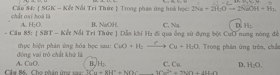 Ay a, b, d B. a, b, C. C. a, c. d
Câu 84:  SGK - Kết Nối Tri Thức  Trong phản ứng hoá học: 2Na+2H_2O to 2NaOH+H_2, 
chất oxi hoá là
A. H_2O. B. NaOH. C. Na. D. H_2. 
Câu 85:  SBT - Kết Nối Tri Thức  Dẫn khí H_2 đi qua ống sứ đựng bột CuO nung nóng đề
thực hiện phản ứng hóa học sau: CuO+H_2xrightarrow t°Cu+H_2O. Trong phản ứng trên, chất
đóng vai trò chất khử là
A. CuO. B. H_2. C. Cu. D. H_2O. 
Câu 86. Cho phản ứng sau: 3Cu+8H^++NO_3^(-to 3Cu^2+)+2NO+4H_2O