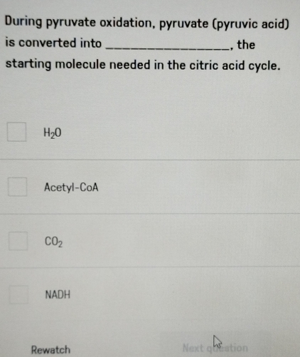 During pyruvate oxidation, pyruvate (pyruvic acid)
is converted into _, the
starting molecule needed in the citric acid cycle.
H_2O
Acetyl-CoA
CO_2
NADH
Rewatch Next queation