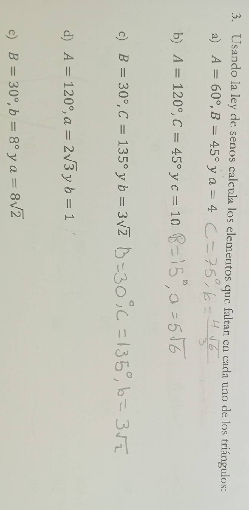 Usando la ley de senos calcula los elementos que faltan en cada uno de los triángulos: 
a) A=60°, B=45° y a=4
b) A=120°, C=45°yc=10
c) B=30°, C=135° y b=3sqrt(2)
d) A=120°, a=2sqrt(3) y b=1
e) B=30°, b=8° y a=8sqrt(2)