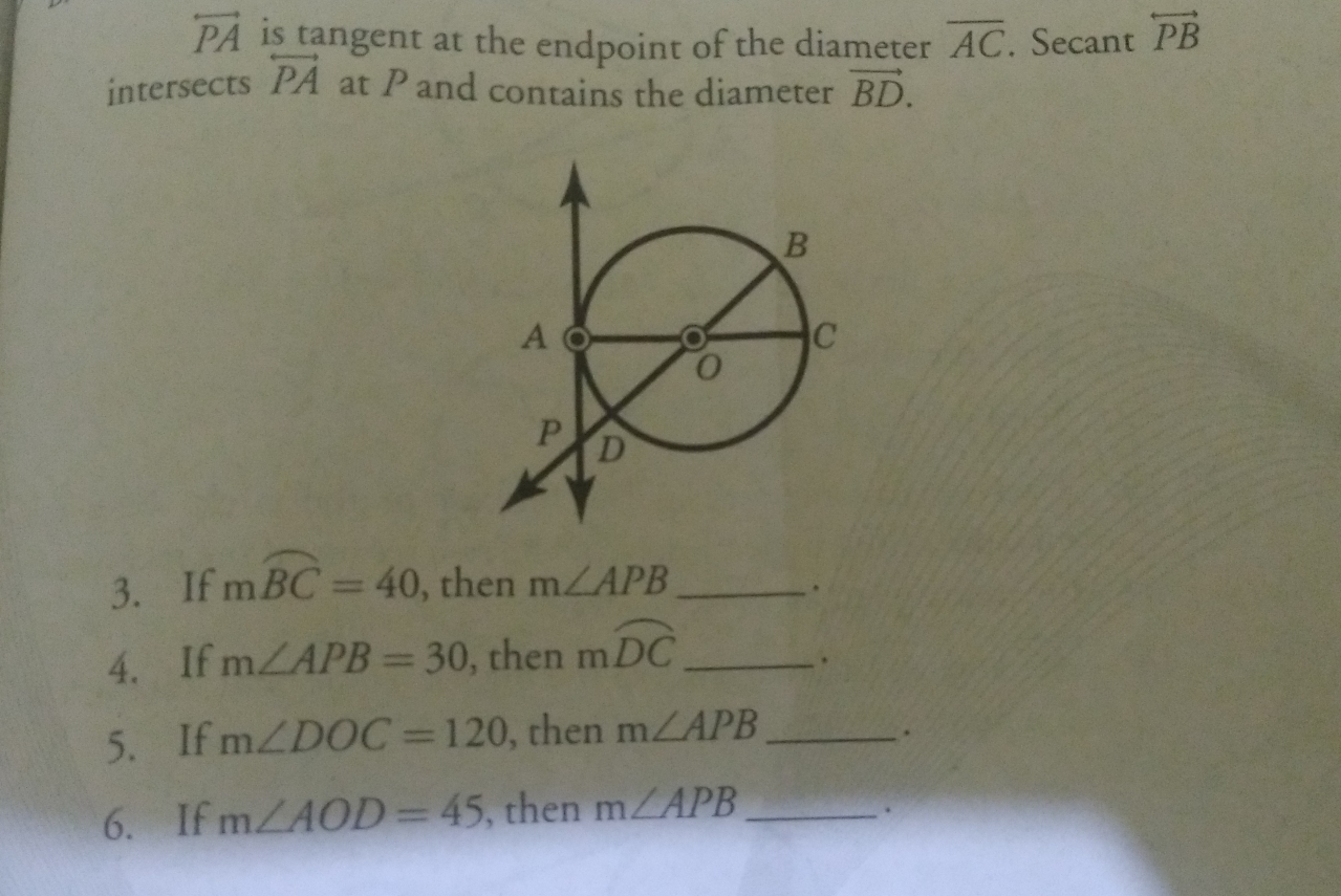 overleftrightarrow PA is tangent at the endpoint of the diameter overline AC. Secant overleftrightarrow PB
intersects overleftrightarrow PA at P and contains the diameter vector BD. 
3. If mwidehat BC=40 , then m∠ APB _ 
. 
4、 If m∠ APB=30 , then mwidehat DC _ 
. 
5.If m∠ DOC=120 , then m∠ APB _ 
6.If m∠ AOD=45 , then m∠ APB _