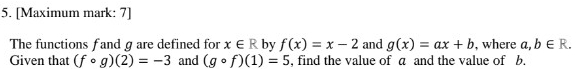 [Maximum mark: 7] 
The functions f and g are defined for x∈ R by f(x)=x-2 and g(x)=ax+b , where a, b∈ R. 
Given that (fcirc g)(2)=-3 and (gcirc f)(1)=5 , find the value of a and the value of b.