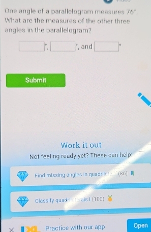 One angle of a parallelogram measures 76°. 
What are the measures of the other three 
angles in the parallelogram?
□°, □° , and □°
Submit 
Work it out 
Not feeling ready yet? These can help: 
Find missing angles in quadrilat.. (86) 
Classify quadrilaterals I (100) 
× Practice with our app Open