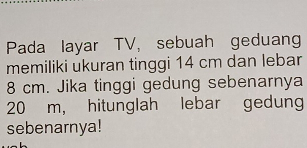 Pada layar TV, sebuah geduang 
memiliki ukuran tinggi 14 cm dan lebar
8 cm. Jika tinggi gedung sebenarnya
20 m, hitunglah lebar gedung 
sebenarnya!