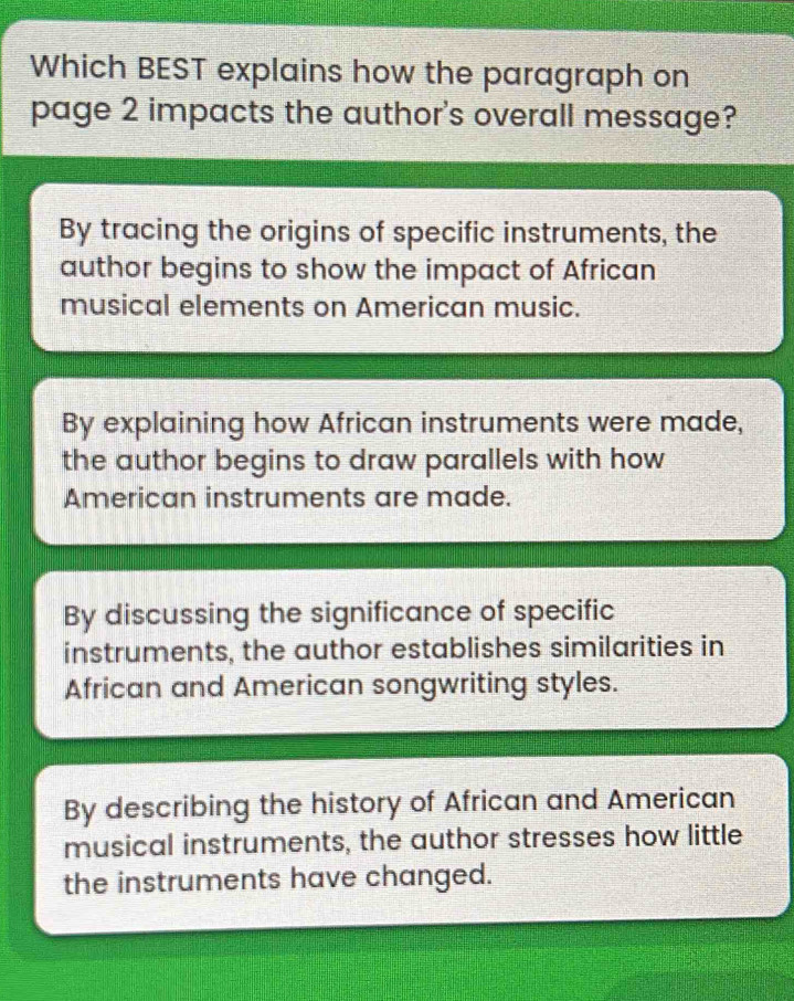 Which BEST explains how the paragraph on
page 2 impacts the author's overall message?
By tracing the origins of specific instruments, the
author begins to show the impact of African
musical elements on American music.
By explaining how African instruments were made,
the author begins to draw parallels with how
American instruments are made.
By discussing the significance of specific
instruments, the author establishes similarities in
African and American songwriting styles.
By describing the history of African and American
musical instruments, the author stresses how little
the instruments have changed.