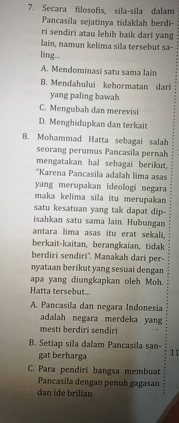 Secara filosofis, sila-sila dalam
Pancasila sejatinya tidaklah berdi-
ri sendiri atau lebih baik dari yang
lain, namun kelima sila tersebut sa-
ling...
A. Mendominasi satu sama lain
B. Mendahului kehormatan dari
yang paling bawah
C. Mengubah dan merevisi
D. Menghidupkan dan terkait
8. Mohammad Hatta sebagai salah
seorang perumus Pancasila pernah
mengatakan hal sebagai berikut,
“Karena Pancasila adalah lima asas
yang merupakan ideologi negara
maka kelima sila itu merupakan
satu kesatuan yang tak dapat dip-
isahkan satu sama lain. Hubungan
antara lima asas itu erat sekali,
berkait-kaitan, berangkaian, tidak
berdiri sendiri''. Manakah dari per-
nyataan berikut yang sesuai dengan
apa yang diungkapkan oleh Moh.
Hatta tersebut...
A. Pancasila dan negara Indonesia
adalah negara merdeka yang
mesti berdiri sendiri
B. Setiap sila dalam Pancasila san-
gat berharga
11
C. Para pendiri bangsa membuat
Pancasila dengan penuh gagasan
dan ide brilian