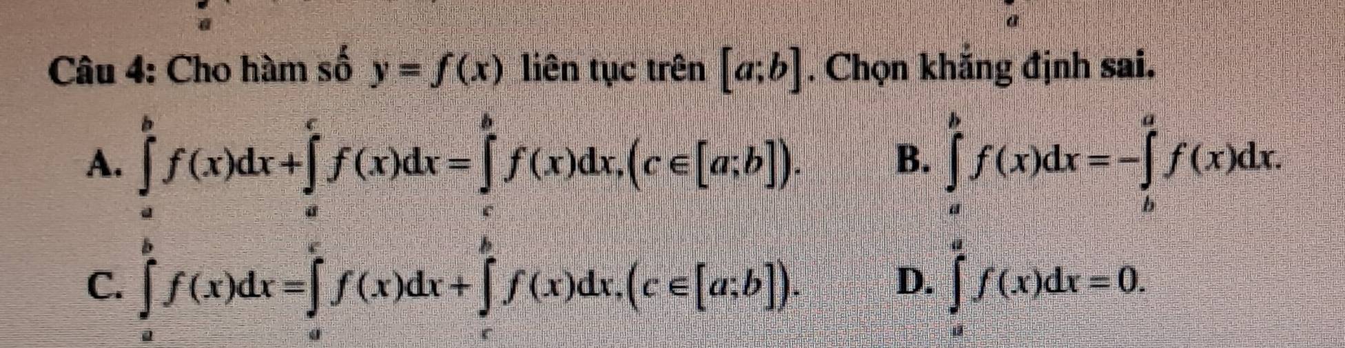 Cho hàm số y=f(x) liên tục trên [a;b]. Chọn khắng định sai.
A. ∈tlimits _a^bf(x)dx+∈tlimits _a^cf(x)dx=∈tlimits _c^bf(x)dx, (c∈ [a;b]). ∈tlimits _a^bf(x)dx=-∈tlimits _b^af(x)dx. 
B.
C. ∈tlimits _0^ef(x)dx=∈tlimits _0^ef(x)dx+∈tlimits _e^ef(x)dx, (c∈ [a;b]). ∈tlimits _a^af(x)dx=0. 
D.