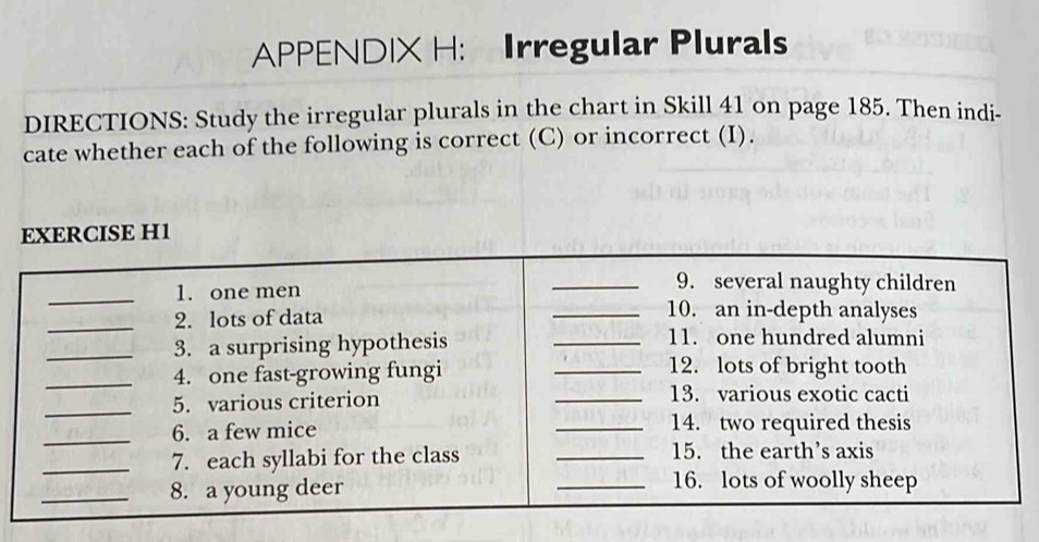 APPENDIX H: Irregular Plurals 
DIRECTIONS: Study the irregular plurals in the chart in Skill 41 on page 185. Then indi- 
cate whether each of the following is correct (C) or incorrect (I).