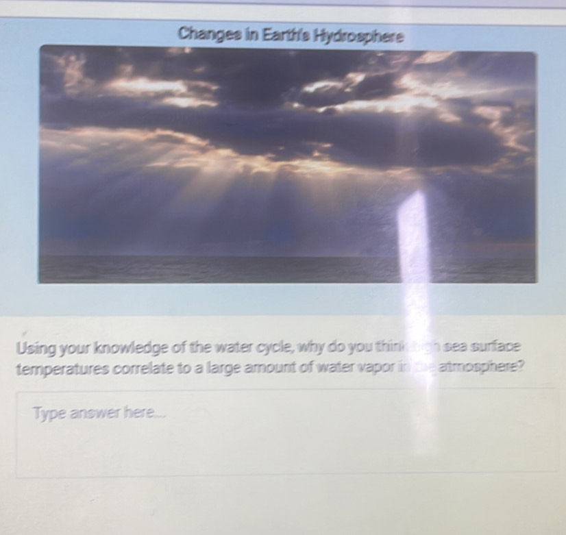 Changes in Earth's Hydrosphere 
Using your knowledge of the water cycle, why do you thinking h sea surface 
temperatures correlate to a large amount of water vapor in the atmosphere? 
Type answer here...