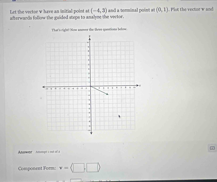 Let the vector v have an initial point at (-4,3) and a terminal point at (0,1). Plot the vector v and 
afterwards follow the guided steps to analyze the vector. 
That's right! Now answer the three questions below. 
Answer Attempt 1 out of 2 
Component Form: v=langle □ ,□ rangle