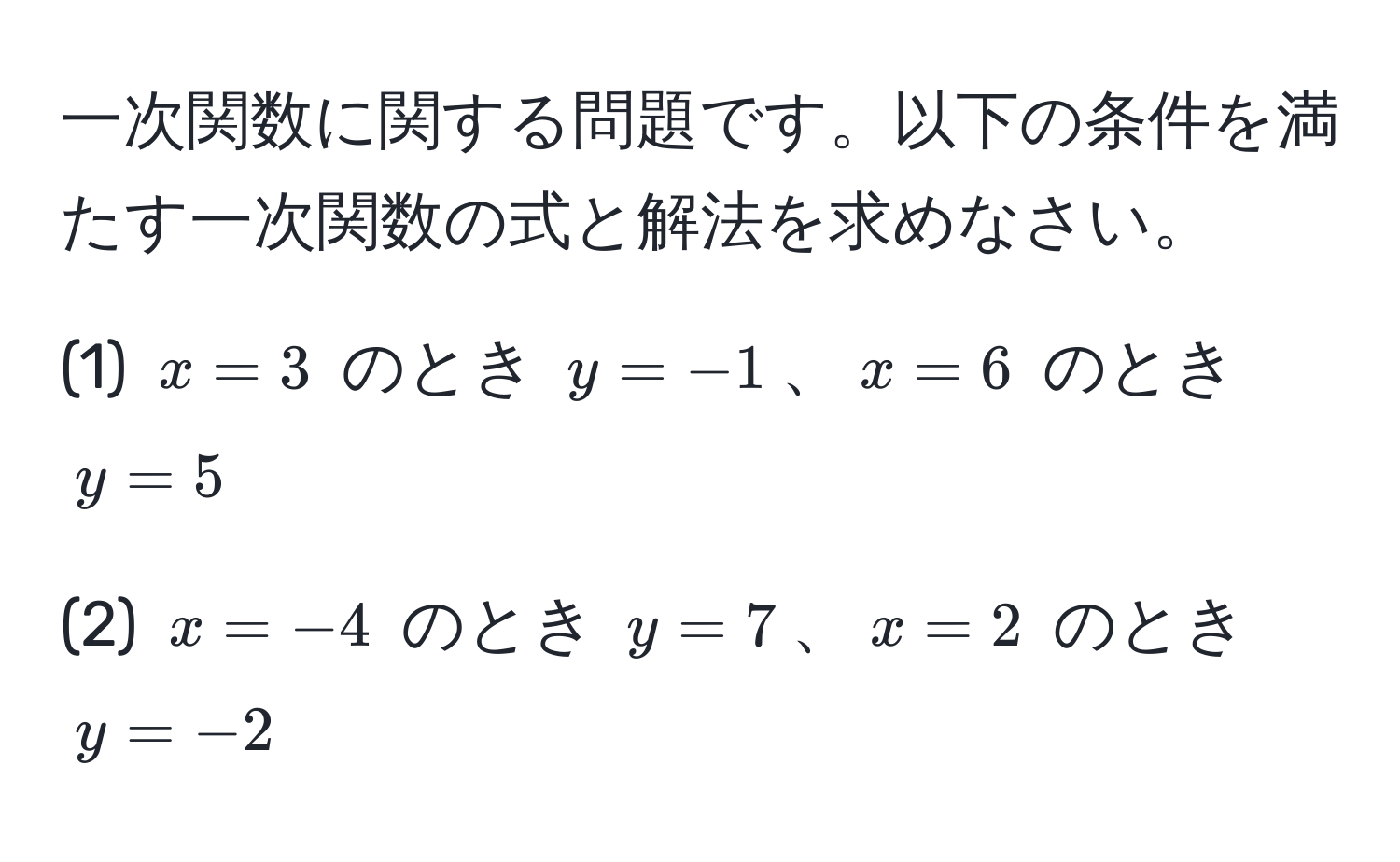 一次関数に関する問題です。以下の条件を満たす一次関数の式と解法を求めなさい。

(1) $x = 3$ のとき $y = -1$、$x = 6$ のとき $y = 5$

(2) $x = -4$ のとき $y = 7$、$x = 2$ のとき $y = -2$