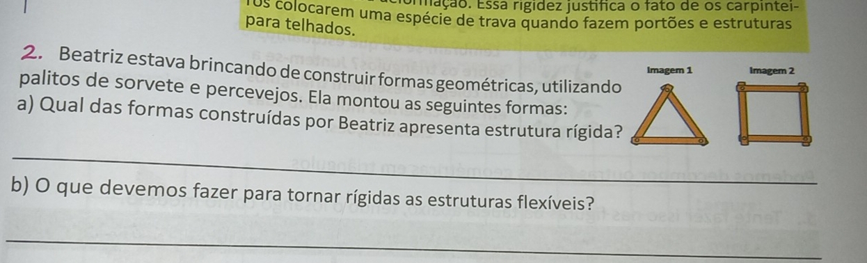 rfação. Essá rigidez justífica o fato de os carpintei- 
os colocarem uma espécie de trava quando fazem portões e estruturas 
para telhados. 
2. Beatriz estava brincando de construir formas geométricas, utilizando 
Imagem 1 Imagem 2 
palitos de sorvete e percevejos. Ela montou as seguintes formas: 
a) Qual das formas construídas por Beatriz apresenta estrutura rígida? 
_ 
b) O que devemos fazer para tornar rígidas as estruturas flexíveis? 
_