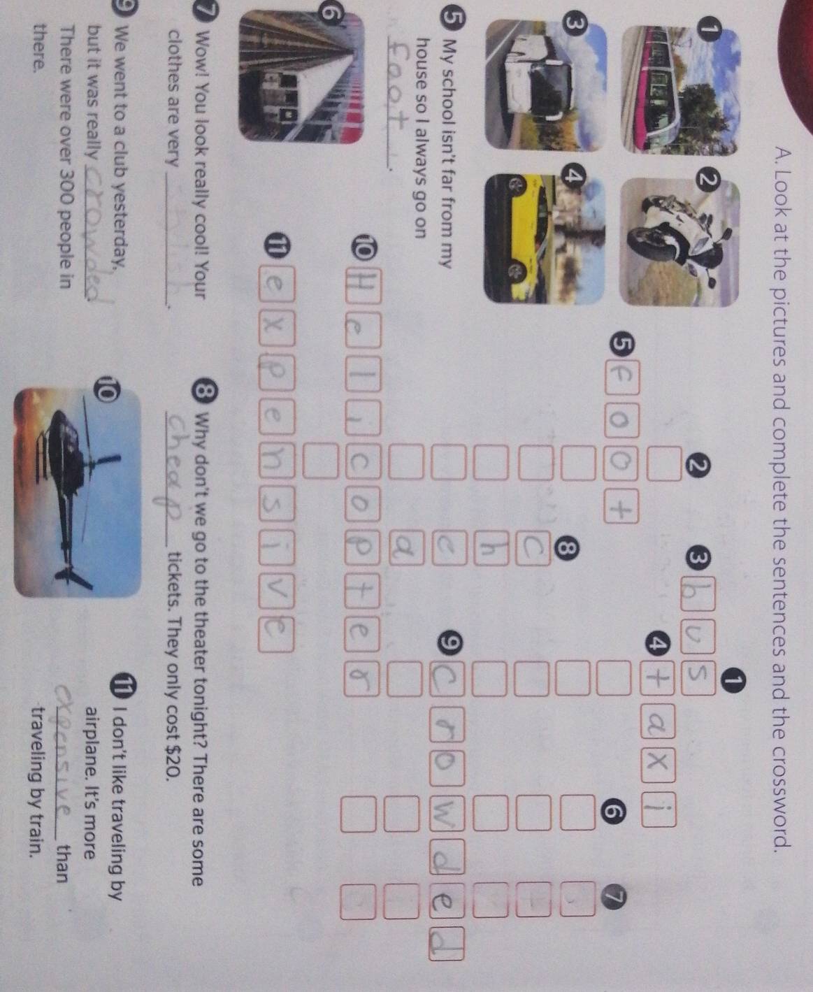 Look at the pictures and complete the sentences and the crossword.
1
2 3
4
6
8
5 My school isn't far from my 9
house so I always go on
_.
10
1 C
1
7 Wow! You look really cool! Your 8 Why don't we go to the theater tonight? There are some
clothes are very __tickets. They only cost $20.
.
We went to a club yesterday, I don't like traveling by
but it was reallyairplane. It's more
There were over 300 people inthan
there.traveling by train.