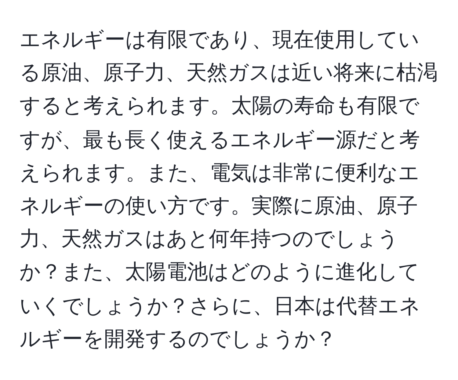 エネルギーは有限であり、現在使用している原油、原子力、天然ガスは近い将来に枯渇すると考えられます。太陽の寿命も有限ですが、最も長く使えるエネルギー源だと考えられます。また、電気は非常に便利なエネルギーの使い方です。実際に原油、原子力、天然ガスはあと何年持つのでしょうか？また、太陽電池はどのように進化していくでしょうか？さらに、日本は代替エネルギーを開発するのでしょうか？