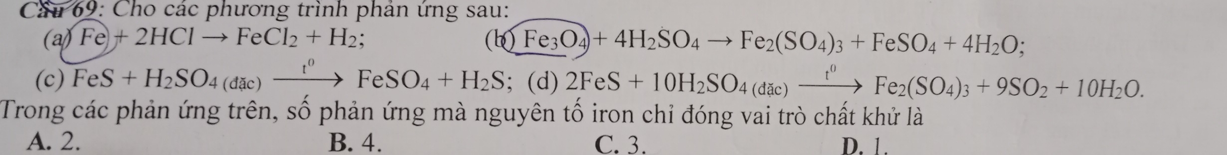 Cầu 69: Cho các phương trình phản ứng sau:
(a) Fe)+2HClto FeCl_2+H_2; (b)Fe_3O_4+4H_2SO_4to Fe_2(SO_4)_3+FeSO_4+4H_2O; 
(c) FeS+H_2SO_4(dac)xrightarrow t^0FeSO_4+H_2S; (d) 2FeS+10H_2SO_4(dic)xrightarrow t^0Fe_2(SO_4)_3+9SO_2+10H_2O. 
Trong các phản ứng trên, số phản ứng mà nguyên tố iron chỉ đóng vai trò chất khử là
A. 2. B. 4. C. 3. D. 1.