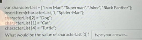 var characterLis t=[''lronMan'' ', 'Superman'', 'Joker", "Black Panther"); 
insertItem(characterList, 1, "Spider-Man"); 
characterLis t[2]=''Dog''; 
characterList [1]=''Cat''; 
characterList [4]= "Turtle"; 
What would be the value of characterList [3]? type your answer...