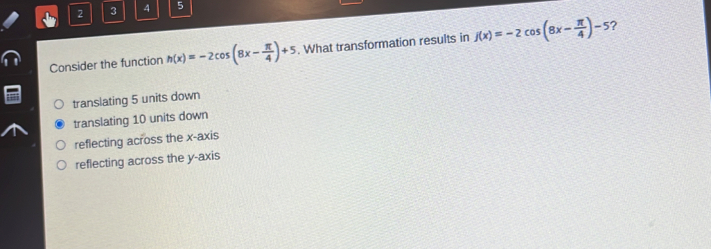 2 3 4 5
?
Consider the function h(x)=-2cos (8x- π /4 )+5. What transformation results in j(x)=-2cos (8x- π /4 )-5
translating 5 units down
translating 10 units down
reflecting across the x-axis
reflecting across the y-axis