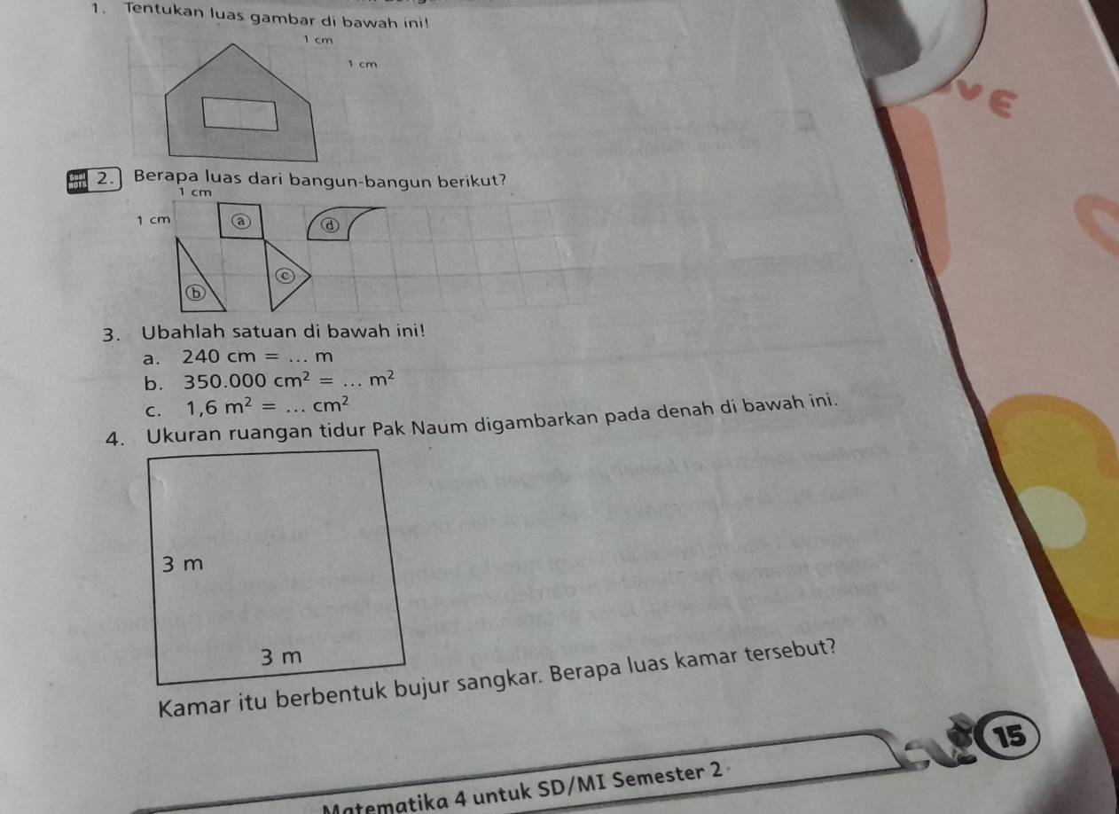 Tentukan luas gambar di bawah ini!
1 cm
2.] Berapa luas dari bangun-bangun berikut?
1 cm
1 cm
@ 
C 
3. Ubahlah satuan di bawah ini! 
a. 240cm=...m
b. 350.000cm^2=...m^2
C. 1,6m^2=...cm^2
4. Ukuran ruangan tidur Pak Naum digambarkan pada denah di bawah ini. 
Kamar itu berbentuk bujur sangkar. Berapa luas kamar tersebut? 
15 
Matematika 4 untuk SD/MI Semester 2