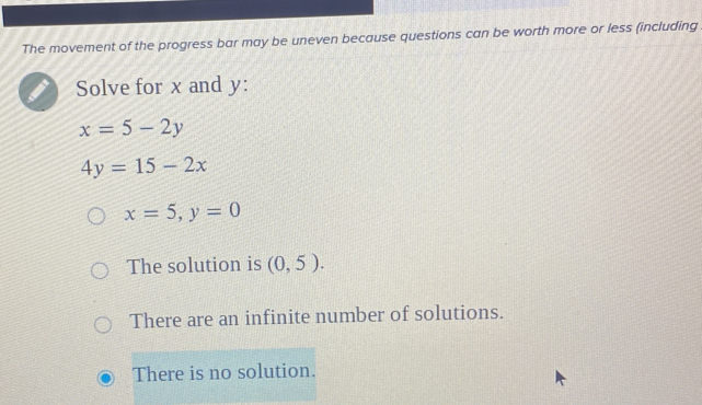 The movement of the progress bar may be uneven because questions can be worth more or less (including
Solve for x and y :
x=5-2y
4y=15-2x
x=5, y=0
The solution is (0,5).
There are an infinite number of solutions.
There is no solution.