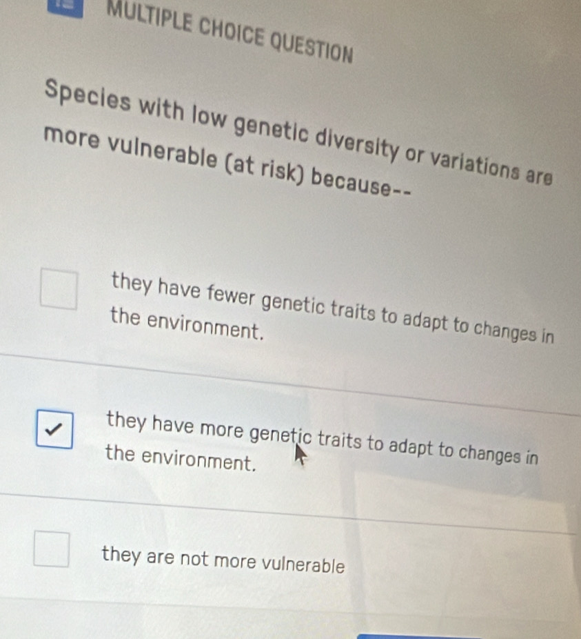 QUESTION
Species with low genetic diversity or variations are
more vulnerable (at risk) because--
they have fewer genetic traits to adapt to changes in 
the environment.
they have more genetic traits to adapt to changes in
the environment.
they are not more vulnerable