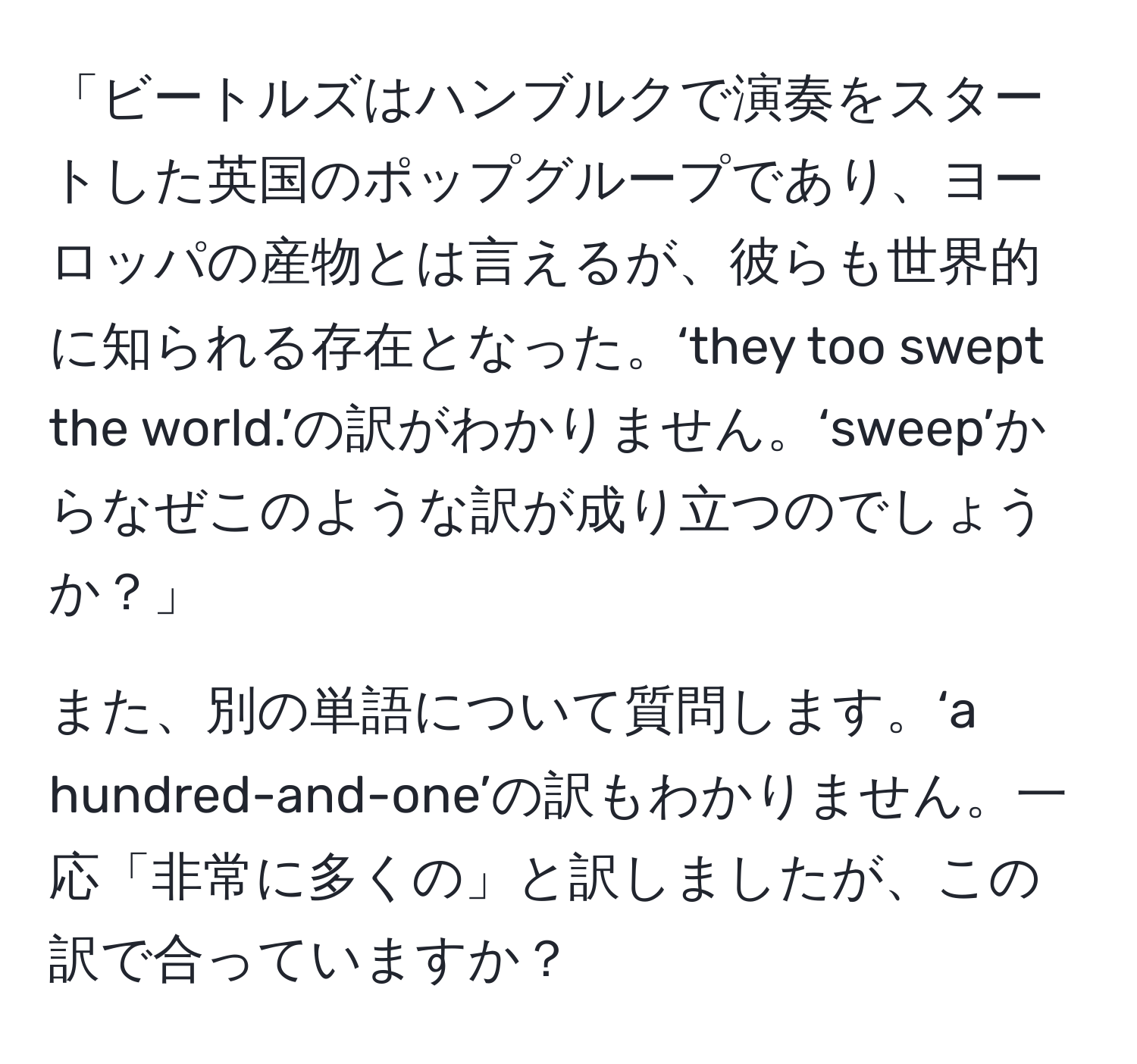 「ビートルズはハンブルクで演奏をスタートした英国のポップグループであり、ヨーロッパの産物とは言えるが、彼らも世界的に知られる存在となった。‘they too swept the world.’の訳がわかりません。‘sweep’からなぜこのような訳が成り立つのでしょうか？」

また、別の単語について質問します。‘a hundred-and-one’の訳もわかりません。一応「非常に多くの」と訳しましたが、この訳で合っていますか？