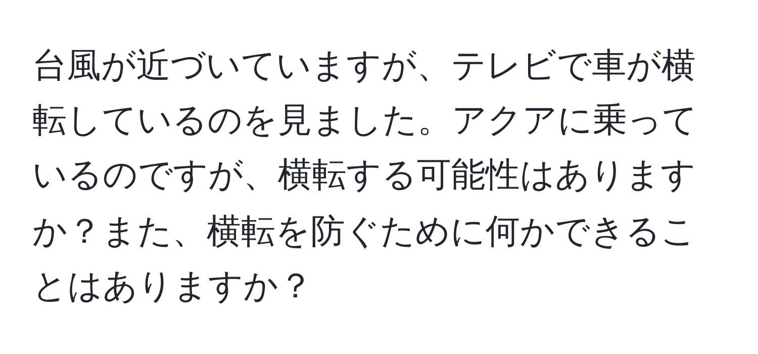 台風が近づいていますが、テレビで車が横転しているのを見ました。アクアに乗っているのですが、横転する可能性はありますか？また、横転を防ぐために何かできることはありますか？