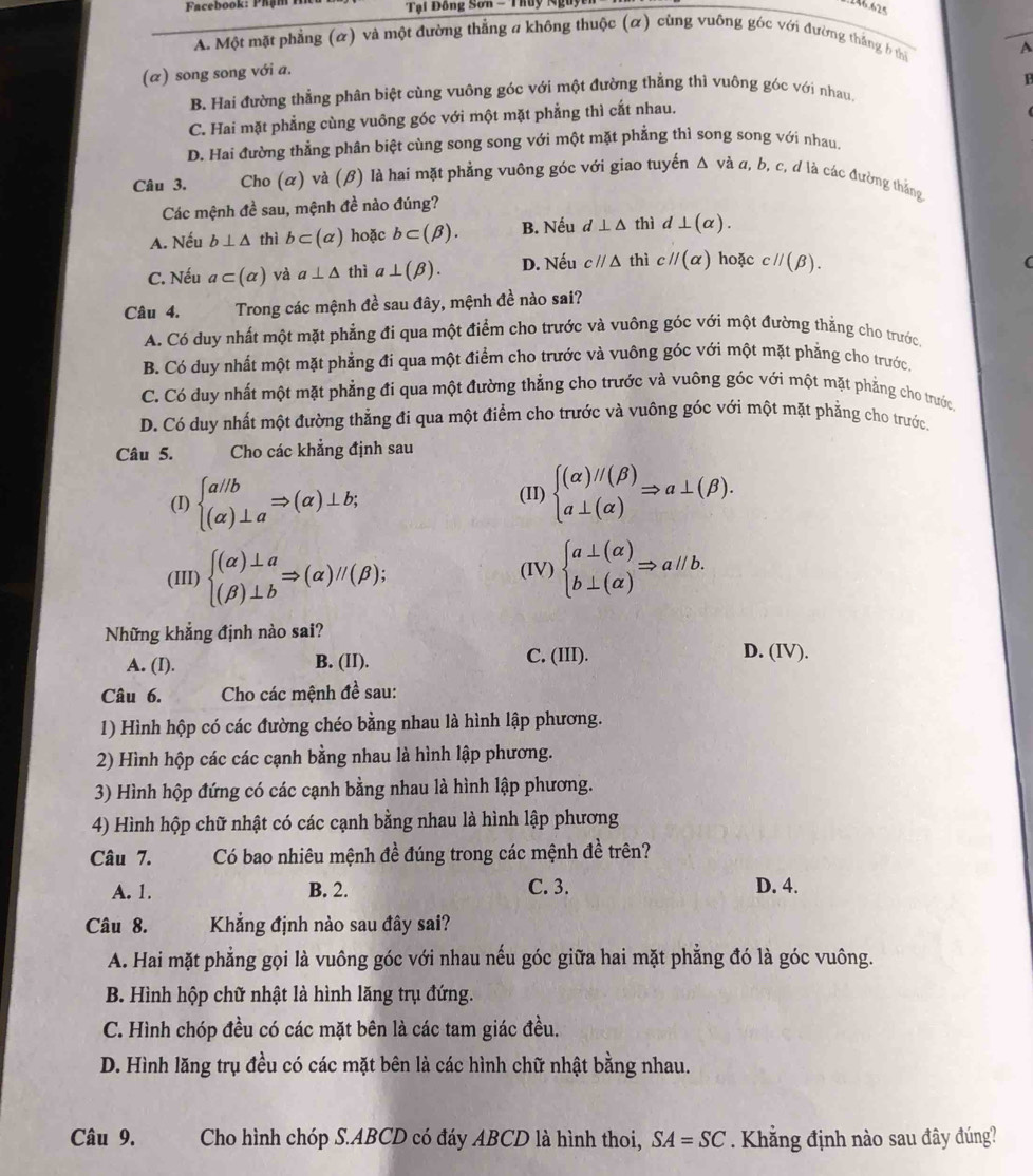 Tại Đồng Sơn - Thuy Nguy
A. Một mặt phẳng (α) và một đường thẳng a không thuộc (α) cùng vuông góc với đường thắng b thi
A
(α) song song với a.
B. Hai đường thẳng phân biệt cùng vuông góc với một đường thẳng thì vuông góc với nhau.  1
C. Hai mặt phẳng cùng vuông góc với một mặt phẳng thì cắt nhau.
D. Hai đường thẳng phân biệt cùng song song với một mặt phẳng thì song song với nhau,
Câu 3. Cho (α) và (β) là hai mặt phẳng vuông góc với giao tuyến Δ và α, b, c, đ là các đường thắng
Các mệnh đề sau, mệnh đề nào đúng?
A. Nếu b⊥ △ thì b⊂ (alpha ) hoặc b⊂ (beta ). B. Nếu d⊥ △ thì d⊥ (alpha ).
C. Nếu a⊂ (alpha ) và a⊥ △ thì a⊥ (beta ). D. Nếu cparallel △ thì cparallel (alpha ) hoặc cparallel (beta ).
C
Câu 4. Trong các mệnh đề sau đây, mệnh đề nào sai?
A. Có duy nhất một mặt phẳng đi qua một điểm cho trước và vuông góc với một đường thẳng cho trước
B. Có duy nhất một mặt phẳng đi qua một điểm cho trước và vuông góc với một mặt phẳng cho trước
C. Có duy nhất một mặt phẳng đi qua một đường thẳng cho trước và vuông góc với một mặt phẳng cho trước
D. Có duy nhất một đường thẳng đi qua một điểm cho trước và vuông góc với một mặt phẳng cho trước
Câu 5. Cho các khẳng định sau
(I) beginarrayl a//b (alpha )⊥ aendarray. Rightarrow (alpha )⊥ b; (II) beginarrayl (alpha )//(beta ) a⊥ (alpha )endarray. Rightarrow a⊥ (beta ).
(III) beginarrayl (alpha )⊥ a (beta )⊥ bendarray. Rightarrow (alpha )//(beta ); (IV) beginarrayl a⊥ (alpha ) b⊥ (alpha )endarray. Rightarrow aparallel b.
Những khẳng định nào sai? D. (IV).
A. (I). B. (II). C. (III).
Câu 6. Cho các mệnh đề sau:
1) Hình hộp có các đường chéo bằng nhau là hình lập phương.
2) Hình hộp các các cạnh bằng nhau là hình lập phương.
3) Hình hộp đứng có các cạnh bằng nhau là hình lập phương.
4) Hình hộp chữ nhật có các cạnh bằng nhau là hình lập phương
Câu 7. Có bao nhiêu mệnh đề đúng trong các mệnh đề trên?
A. 1. B. 2. C. 3. D. 4.
Câu 8. Khẳng định nào sau đây sai?
A. Hai mặt phẳng gọi là vuông góc với nhau nếu góc giữa hai mặt phẳng đó là góc vuông.
B. Hình hộp chữ nhật là hình lăng trụ đứng.
C. Hình chóp đều có các mặt bên là các tam giác đều.
D. Hình lăng trụ đều có các mặt bên là các hình chữ nhật bằng nhau.
Câu 9. Cho hình chóp S.ABCD có đáy ABCD là hình thoi, SA=SC. Khẳng định nào sau đây đúng?