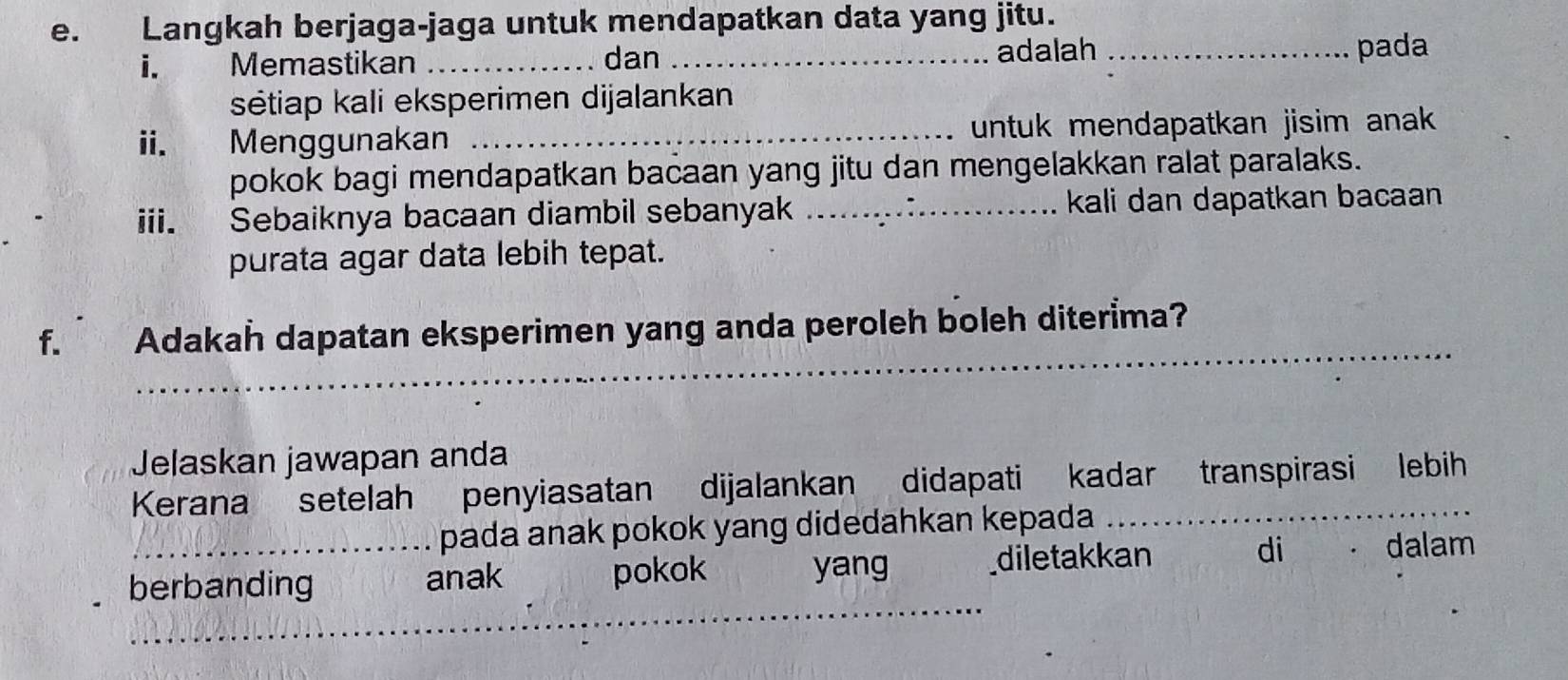 Langkah berjaga-jaga untuk mendapatkan data yang jitu. 
i. Memastikan _dan _adalah _pada 
sétiap kali eksperimen dijalankan 
ii. Menggunakan _untuk mendapatkan jisim anak . 
pokok bagi mendapatkan bacaan yang jitu dan mengelakkan ralat paralaks. 
iii. Sebaiknya bacaan diambil sebanyak _kali dan dapatkan bacaan 
purata agar data lebih tepat. 
_ 
f. Adakah dapatan eksperimen yang anda peroleh boleh diterima? 
Jelaskan jawapan anda 
Kerana setelah penyiasatan dijalankan didapati kadar transpirasi lebih 
pada anak pokok yang didedahkan kepada 
_ 
berbanding anak pokok yang diletakkan di dalam