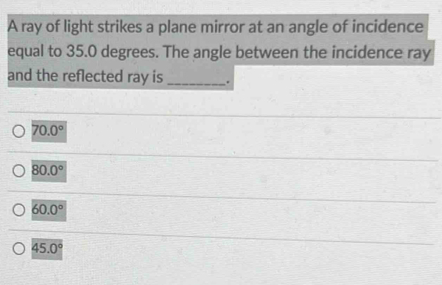 A ray of light strikes a plane mirror at an angle of incidence
equal to 35.0 degrees. The angle between the incidence ray
and the reflected ray is _.
70.0°
80.0°
60.0°
45.0°