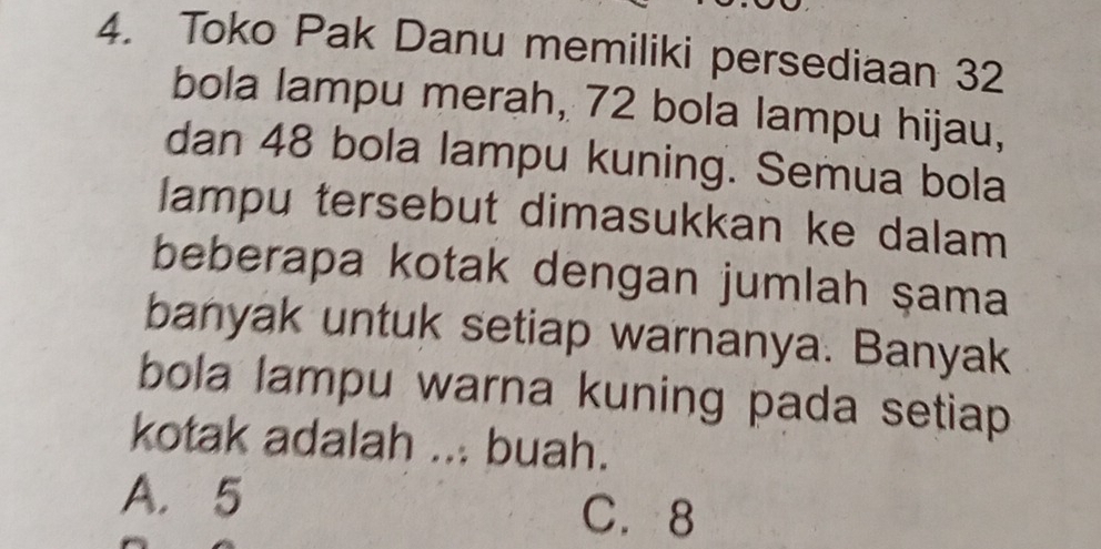 Toko Pak Danu memiliki persediaan 32
bola lampu merah, 72 bola lampu hijau,
dan 48 bola lampu kuning. Semua bola
lampu tersebut dimasukkan ke dalam
beberapa kotak dengan jumlah şama
banyak untuk setiap warnanya. Banyak
bola lampu warna kuning pada setiap 
kotak adalah ... buah.
A. 5
C. 8