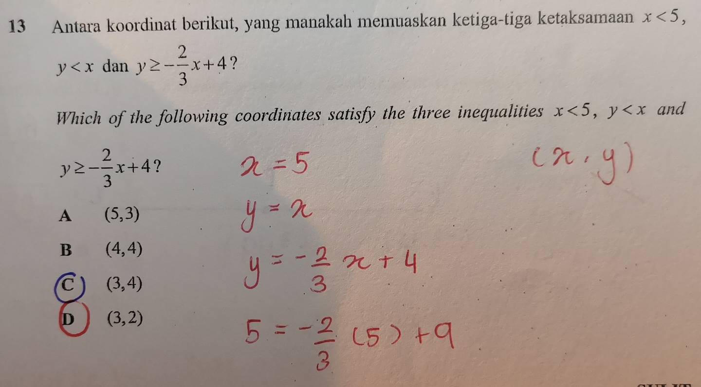 Antara koordinat berikut, yang manakah memuaskan ketiga-tiga ketaksamaan x<5</tex>,
y dan y≥ - 2/3 x+4 ?
Which of the following coordinates satisfy the three inequalities x<5</tex>, y and
y≥ - 2/3 x+4 ?
A (5,3)
B (4,4)
C (3,4)
D (3,2)