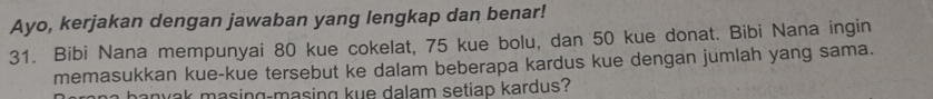 Ayo, kerjakan dengan jawaban yang lengkap dan benar! 
31. Bibi Nana mempunyai 80 kue cokelat, 75 kue bolu, dan 50 kue donat. Bibi Nana ingin 
memasukkan kue-kue tersebut ke dalam beberapa kardus kue dengan jumlah yang sama. 
hanyak masing-masing kue dalam setiap kardus?