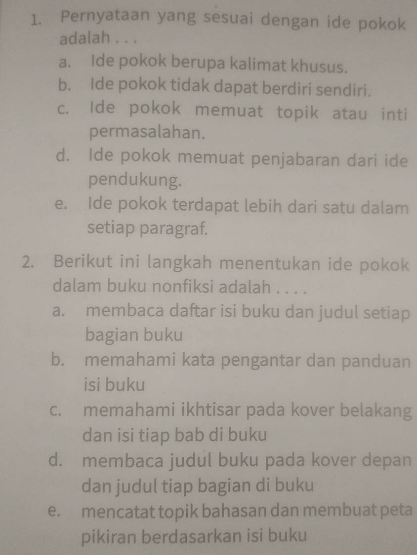 Pernyataan yang sesuai dengan ide pokok
adalah . . .
a. Ide pokok berupa kalimat khusus.
b. Ide pokok tidak dapat berdiri sendiri.
c. Ide pokok memuat topik atau inti
permasalahan.
d. Ide pokok memuat penjabaran dari ide
pendukung.
e. Ide pokok terdapat lebih dari satu dalam
setiap paragraf.
2. Berikut ini langkah menentukan ide pokok
dalam buku nonfiksi adalah . . . .
a. membaca daftar isi buku dan judul setiap
bagian buku
b. memahami kata pengantar dan panduan
isi buku
c. memahami ikhtisar pada kover belakang
dan isi tiap bab di buku
d. membaca judul buku pada kover depan
dan judul tiap bagian di buku
e. mencatat topik bahasan dan membuat peta
pikiran berdasarkan isi buku