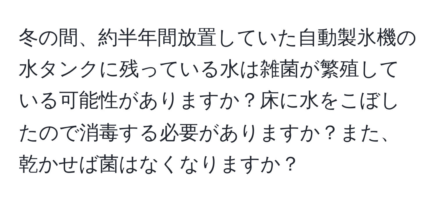 冬の間、約半年間放置していた自動製氷機の水タンクに残っている水は雑菌が繁殖している可能性がありますか？床に水をこぼしたので消毒する必要がありますか？また、乾かせば菌はなくなりますか？